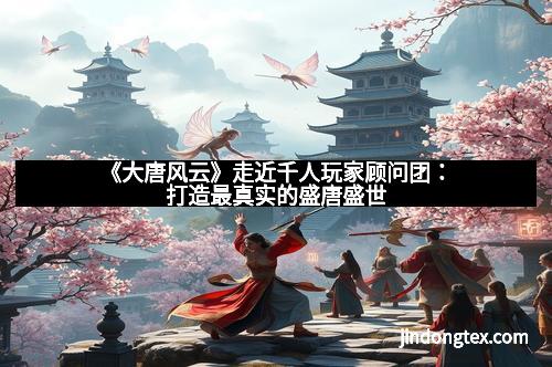 《大唐风云》走近千人玩家顾问团：打造最真实的盛唐盛世